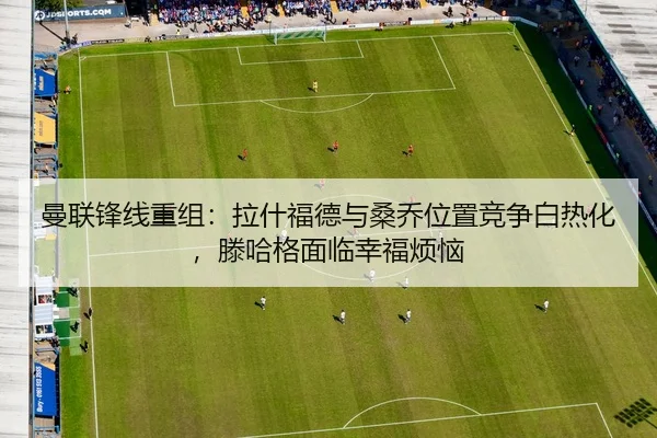 曼联锋线重组：拉什福德与桑乔位置竞争白热化，滕哈格面临幸福烦恼