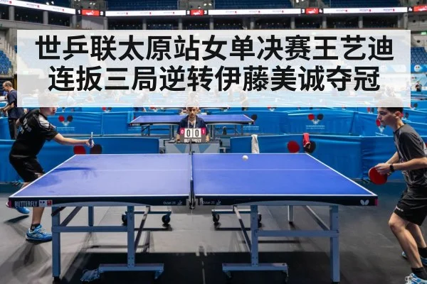 世乒联太原站女单决赛王艺迪连扳三局逆转伊藤美诚夺冠
