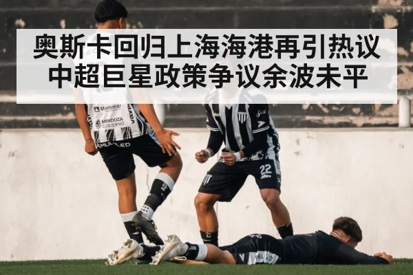 奥斯卡回归上海海港再引热议 中超巨星政策争议余波未平